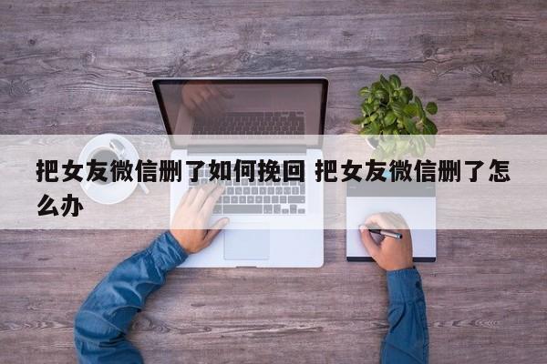 喜欢的男生把微信删除了怎么挽回 怎么挽回一个删除你微信的女人