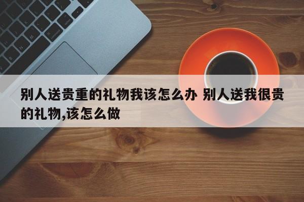 别人送贵重的礼物我该怎么办 别人送我很贵的礼物,该怎么做