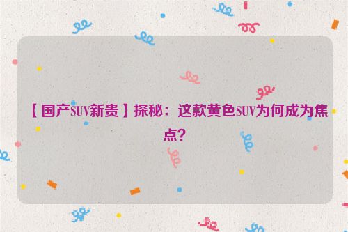 黄颜色的suv 【国产SUV新贵】探秘：这款黄色SUV为何成为焦点？