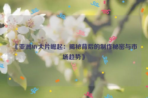 《亚洲MV大片崛起：揭秘背后的制作秘密与市场趋势》