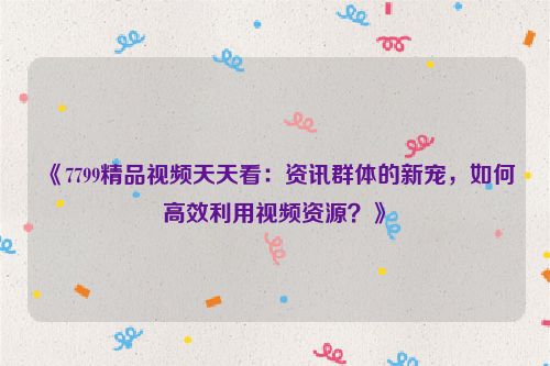 《7799精品视频天天看：资讯群体的新宠，如何高效利用视频资源？》