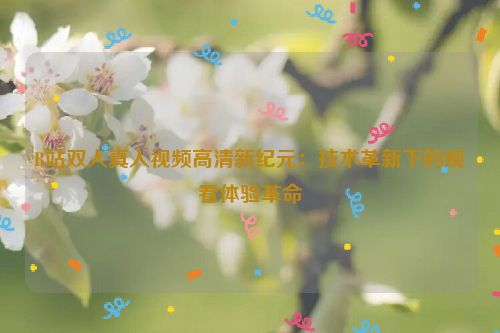 B站双人真人视频高清新纪元:技术革新下的观看体验革命 B站双人真人视频高清新纪元:技术革新下的观看体验革命