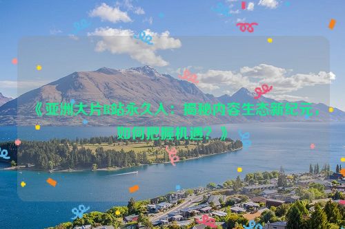 《亚洲大片B站永久入：揭秘内容生态新纪元，如何把握机遇？》