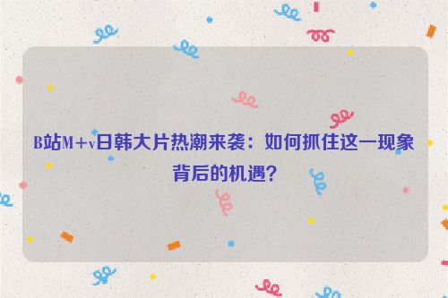 B站M+v日韩大片热潮来袭：如何抓住这一现象背后的机遇？