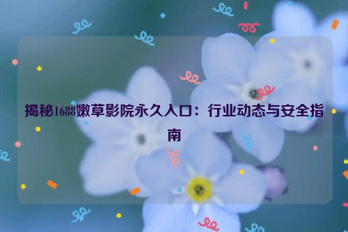揭秘1688嫩草影院永久入口:行业动态与安全指南 揭秘1688嫩草影院永久入口:行业动态与安全指南