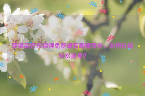 亚精品音乐视频免费观看潮涌而来，如何在线轻松追星？