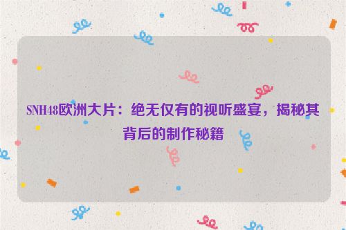 SNH48欧洲大片：绝无仅有的视听盛宴，揭秘其背后的制作秘籍