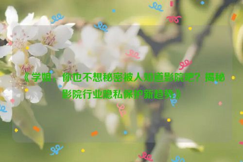 《学姐，你也不想秘密被人知道影院吧？揭秘影院行业隐私保护新趋势》