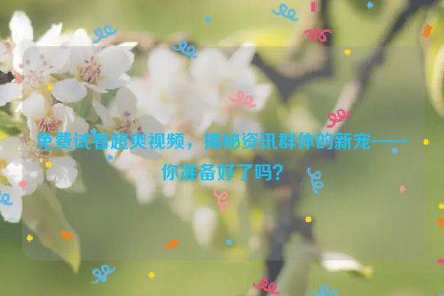 免费试看超爽视频，揭秘资讯群体的新宠——你准备好了吗？