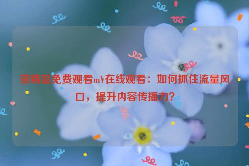 亚精品免费观看mV在线观看：如何抓住流量风口，提升内容传播力？