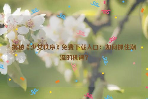 揭秘《少女秩序》免费下载入口：如何抓住潮流的机遇？