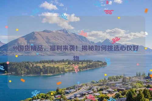 99国货精品，福利来袭！揭秘如何挑选心仪好物