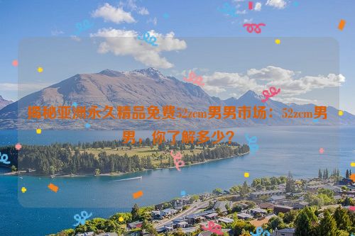 男男亚洲杯预选赛 揭秘亚洲永久精品免费52zcm男男市场：52zcm男男，你了解多少？