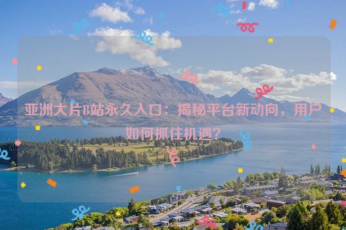 亚洲大片B站永久入口：揭秘平台新动向，用户如何抓住机遇？