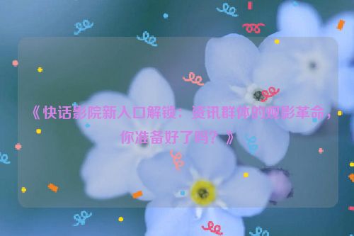 《快话影院新入口解锁：资讯群体的观影革命，你准备好了吗？》