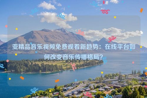 亚精品音乐视频免费观看新趋势：在线平台如何改变音乐传播格局？