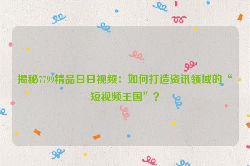 揭秘7799精品日日视频：如何打造资讯领域的“短视频王国”？