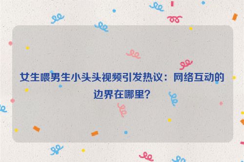 女生喂男生小头头视频引发热议：网络互动的边界在哪里？