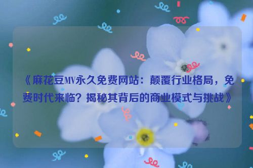 《麻花豆MV永久免费网站：颠覆行业格局，免费时代来临？揭秘其背后的商业模式与挑战》