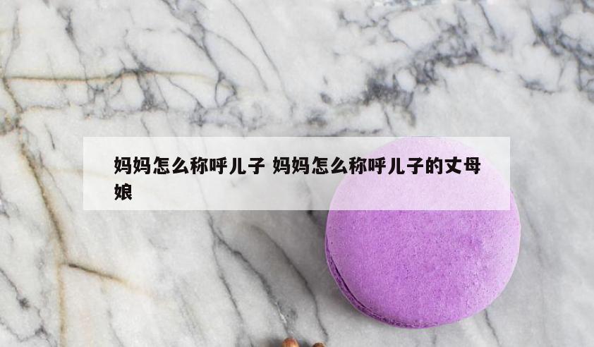 妈妈怎么称呼儿子 妈妈怎么称呼儿子的丈母娘
